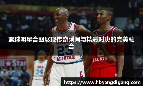 篮球明星合图展现传奇瞬间与精彩对决的完美融合